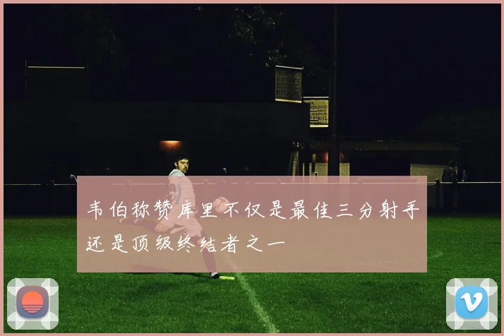 韦伯称赞库里不仅是最佳三分射手还是顶级终结者之一