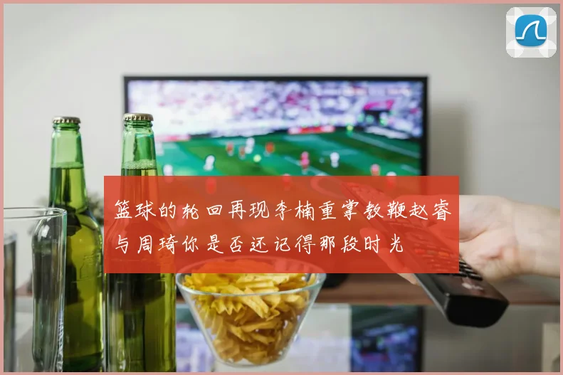 篮球的轮回再现李楠重掌教鞭赵睿与周琦你是否还记得那段时光