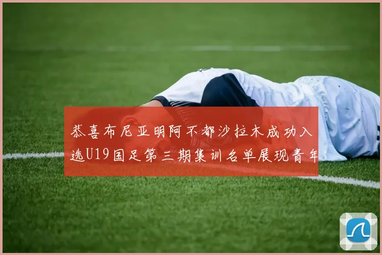 恭喜布尼亚明阿不都沙拉木成功入选U19国足第三期集训名单展现青年才俊风采