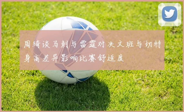 周琦谈马刺与雷霆对决文班与切特身高差异影响比赛舒适度