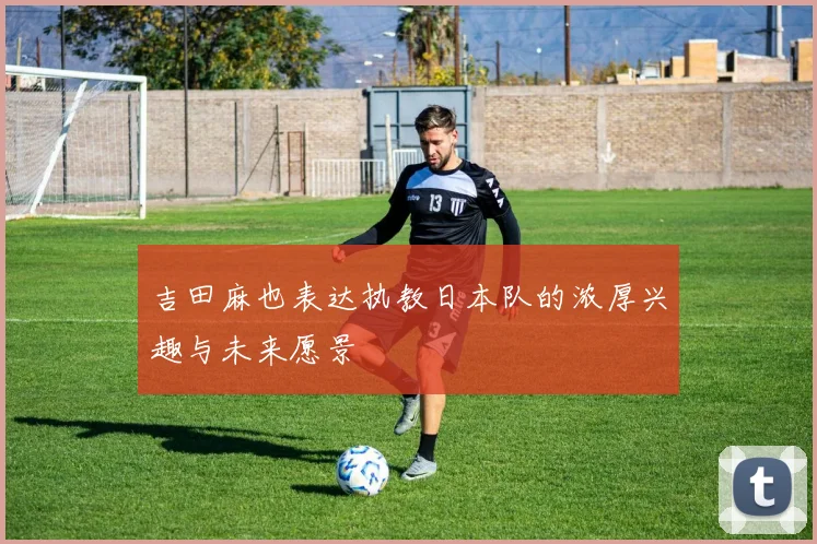 吉田麻也表达执教日本队的浓厚兴趣与未来愿景