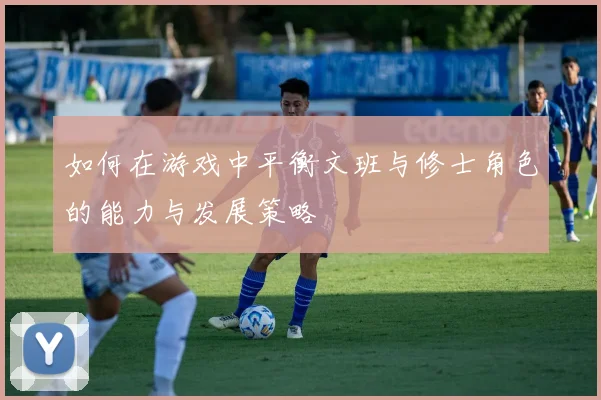 如何在游戏中平衡文班与修士角色的能力与发展策略