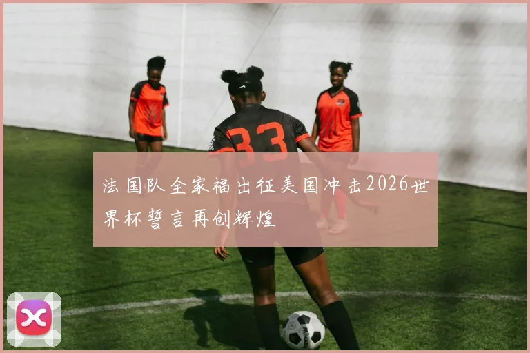 法国队全家福出征美国冲击2026世界杯誓言再创辉煌