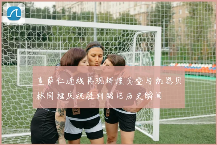 皇萨仁连线再现辉煌戈登与凯恩贝林同框庆祝胜利铭记历史瞬间