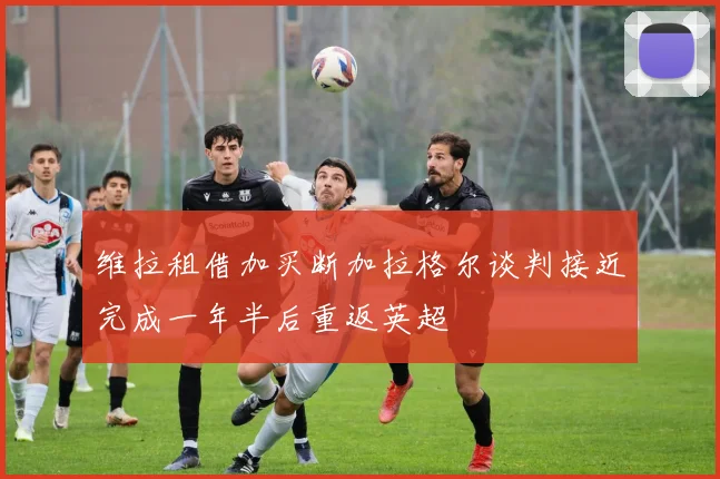 维拉租借加买断加拉格尔谈判接近完成一年半后重返英超