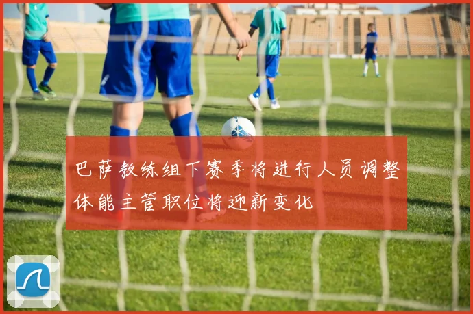 巴萨教练组下赛季将进行人员调整体能主管职位将迎新变化