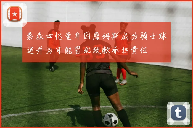 泰森回忆童年因詹姆斯成为骑士球迷并为可能冒犯致歉承担责任