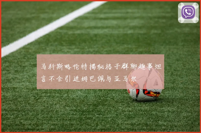 马科斯略伦特揭秘格子群聊趣事坦言不会引进姆巴佩与亚马尔