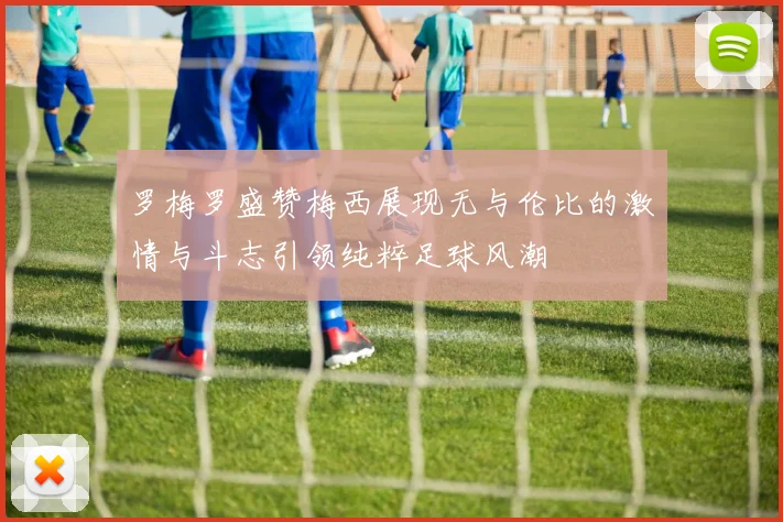 罗梅罗盛赞梅西展现无与伦比的激情与斗志引领纯粹足球风潮
