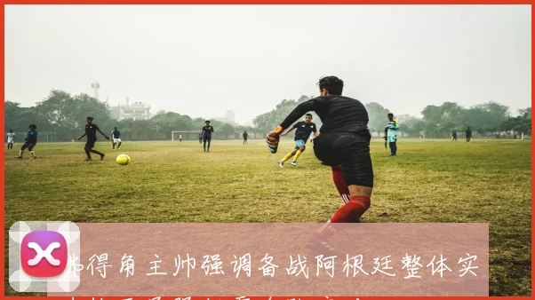 佛得角主帅强调备战阿根廷整体实力梅西虽强仍需全队应对