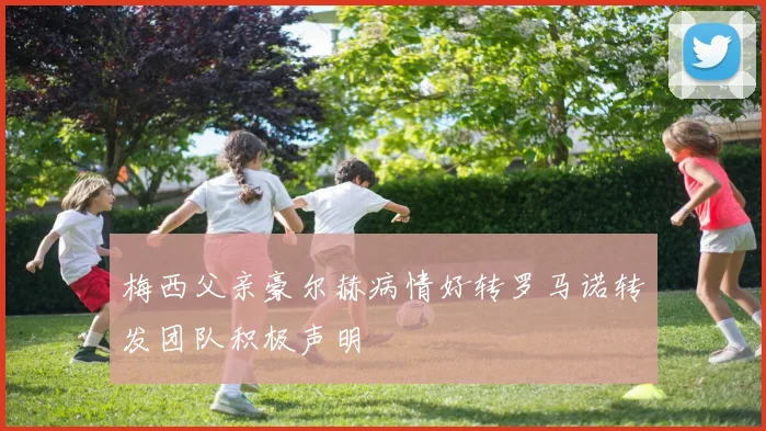 梅西父亲豪尔赫病情好转罗马诺转发团队积极声明
