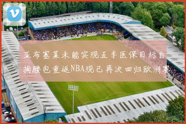 亚布塞莱未能实现五季医保目标自掏腰包重返NBA现已再次回归欧洲赛场