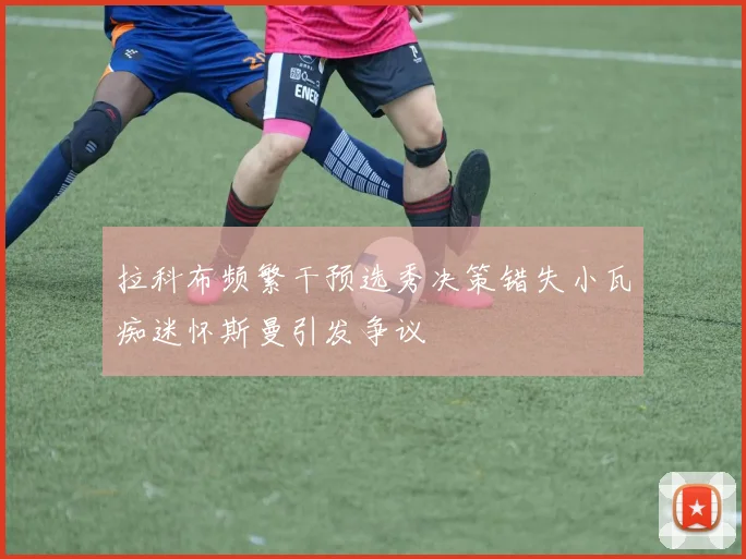 拉科布频繁干预选秀决策错失小瓦痴迷怀斯曼引发争议