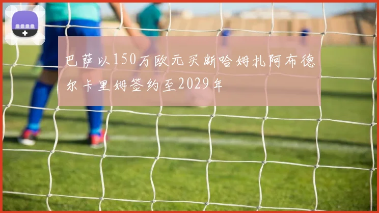 巴萨以150万欧元买断哈姆扎阿布德尔卡里姆签约至2029年