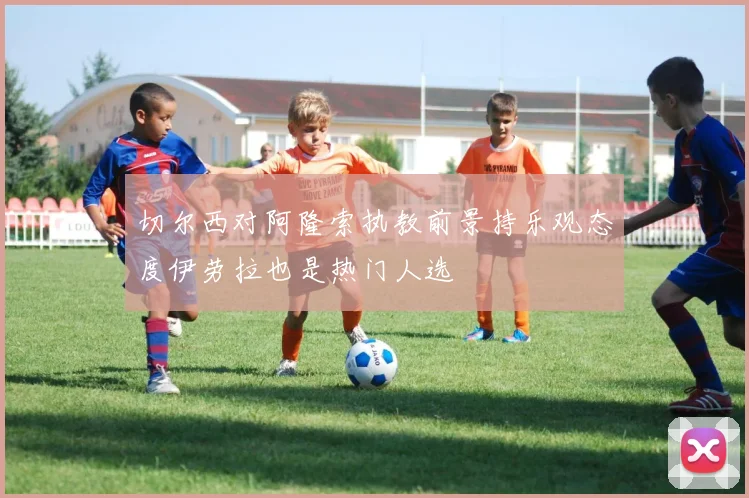 切尔西对阿隆索执教前景持乐观态度伊劳拉也是热门人选