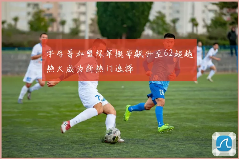 字母哥加盟绿军概率飙升至62超越热火成为新热门选择