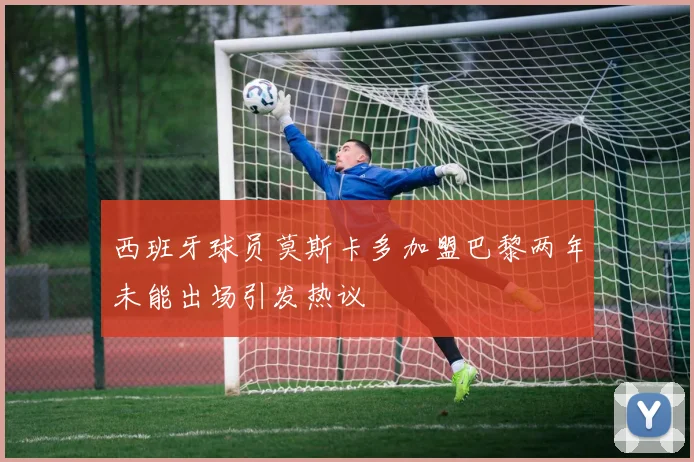 西班牙球员莫斯卡多加盟巴黎两年未能出场引发热议