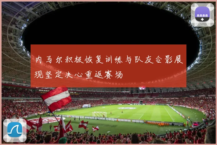 内马尔积极恢复训练与队友合影展现坚定决心重返赛场