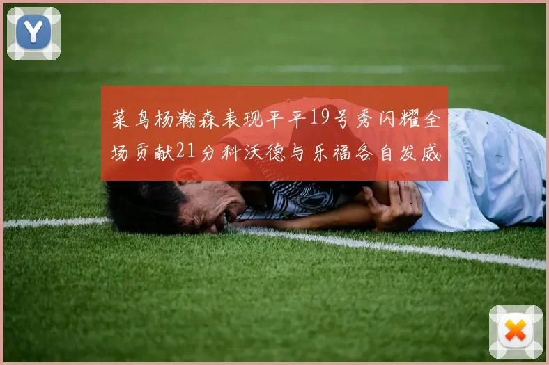 菜鸟杨瀚森表现平平19号秀闪耀全场贡献21分科沃德与乐福各自发威