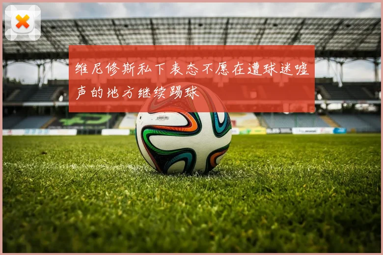 维尼修斯私下表态不愿在遭球迷嘘声的地方继续踢球