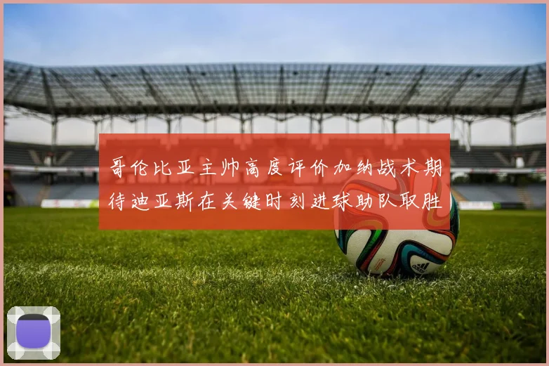 哥伦比亚主帅高度评价加纳战术期待迪亚斯在关键时刻进球助队取胜