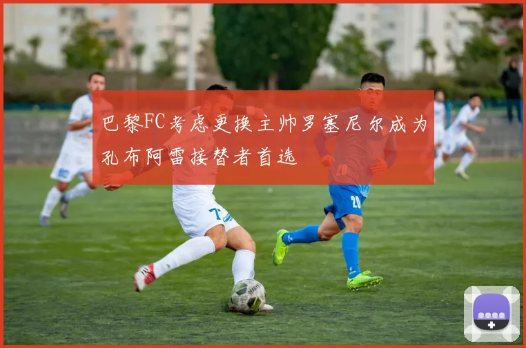 巴黎FC考虑更换主帅罗塞尼尔成为孔布阿雷接替者首选