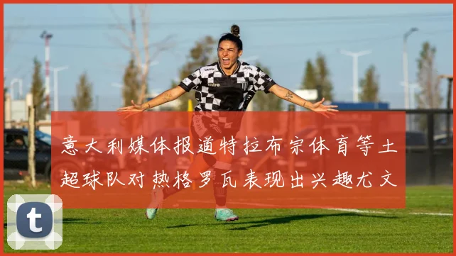 意大利媒体报道特拉布宗体育等土超球队对热格罗瓦表现出兴趣尤文图斯愿意出售这名球员