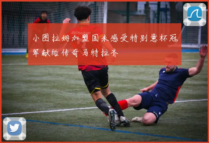 小图拉姆加盟国米感受特别意杯冠军献给传奇马特拉齐