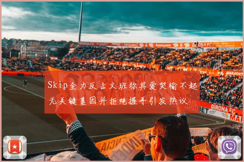 Skip全力反击文班称其爱哭输不起无关键基因并拒绝握手引发热议